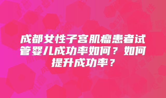 成都女性子宫肌瘤患者试管婴儿成功率如何?如何提升成功率?