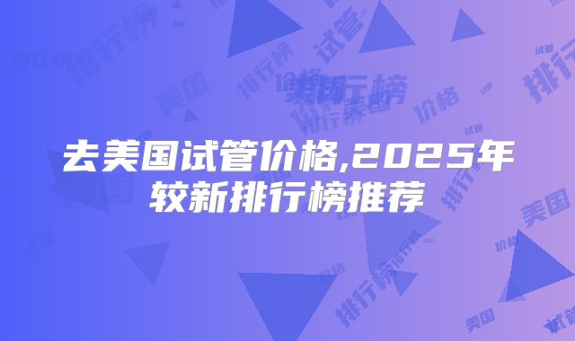 去美国试管价格,2025年较新排行榜推荐