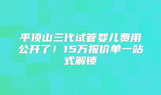 平顶山三代试管婴儿费用公开了!15万报价单一站式解锁