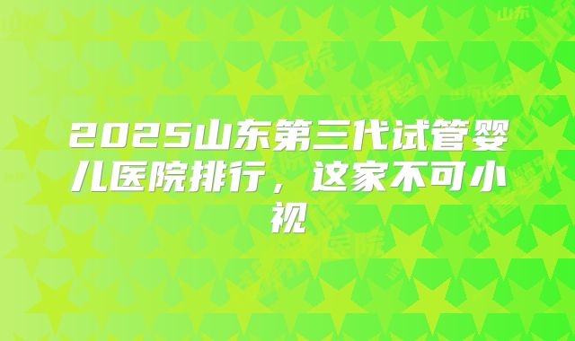 2025山东第三代试管婴儿医院排行,这家不可小视