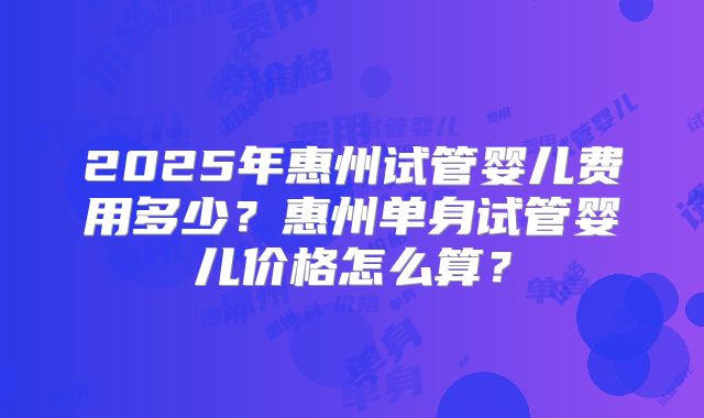 2025年惠州试管婴儿费用多少?惠州单身试管婴儿价格怎么算?