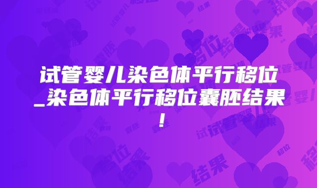 试管婴儿染色体平行移位_染色体平行移位囊胚结果!