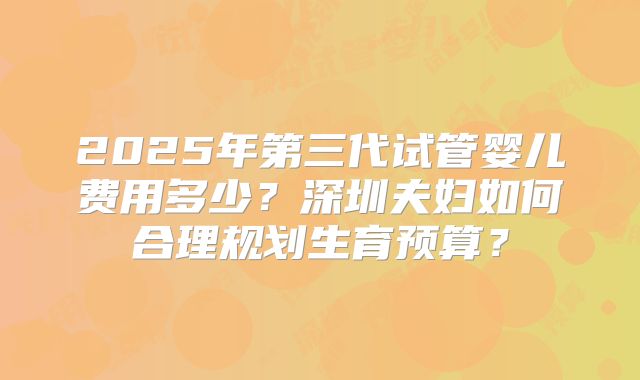 2025年第三代试管婴儿费用多少?深圳夫妇如何合理规划生育预算?