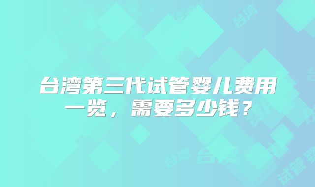台湾第三代试管婴儿费用一览,需要多少钱?