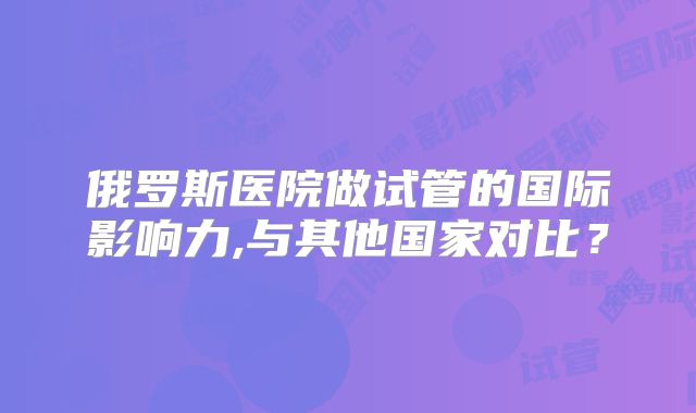 俄罗斯医院做试管的国际影响力,与其他国家对比?