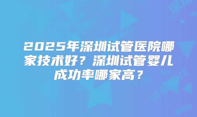2025年深圳试管医院哪家技术好？深圳试管婴儿成功率哪家高？