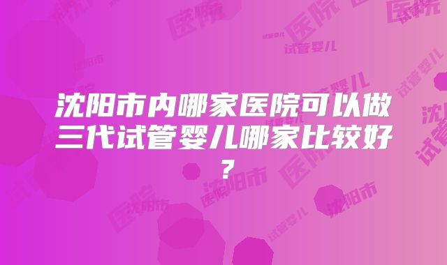 沈阳市内哪家医院可以做三代试管婴儿哪家比较好？