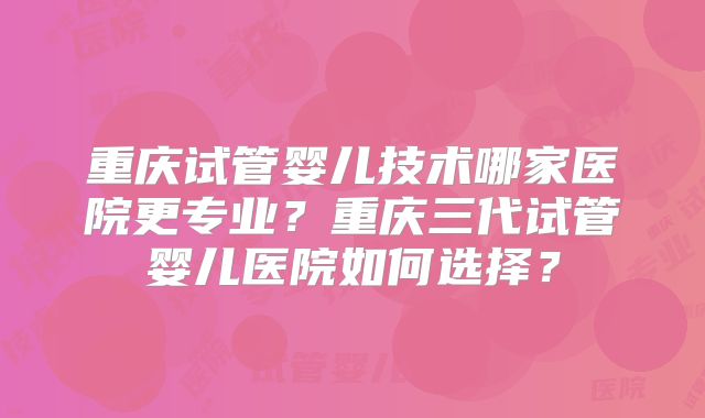 重庆试管婴儿技术哪家医院更专业?重庆三代试管婴儿医院如何选择?