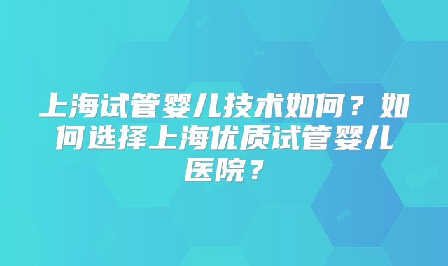 上海试管婴儿技术如何?如何选择上海优质试管婴儿医院?