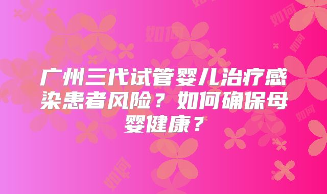 广州三代试管婴儿治疗感染患者风险？如何确保母婴健康？