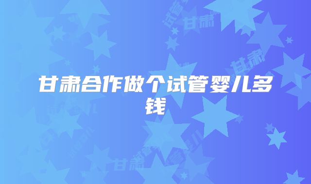 甘肃合作做个试管婴儿多钱
