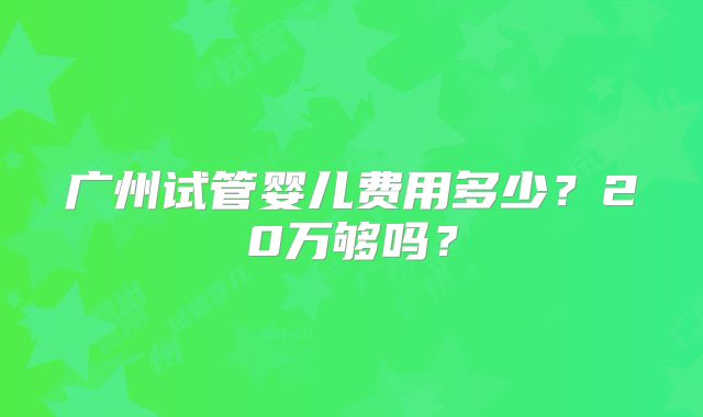 广州试管婴儿费用多少？20万够吗？