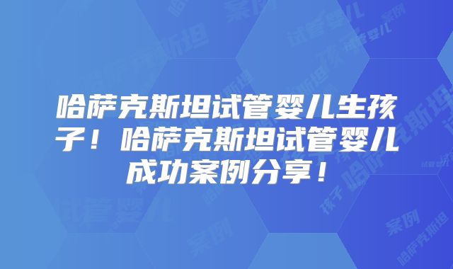 哈萨克斯坦试管婴儿生孩子！哈萨克斯坦试管婴儿成功案例分享！