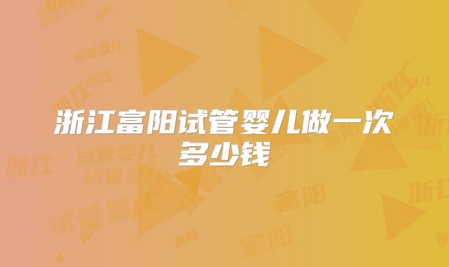 浙江富阳试管婴儿做一次多少钱