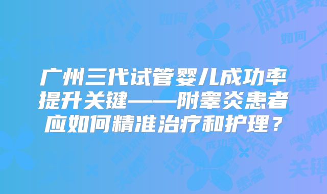 广州三代试管婴儿成功率提升关键——附睾炎患者应如何精准治疗和护理？