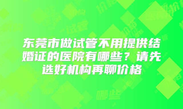 东莞市做试管不用提供结婚证的医院有哪些?请先选好机构再聊价格