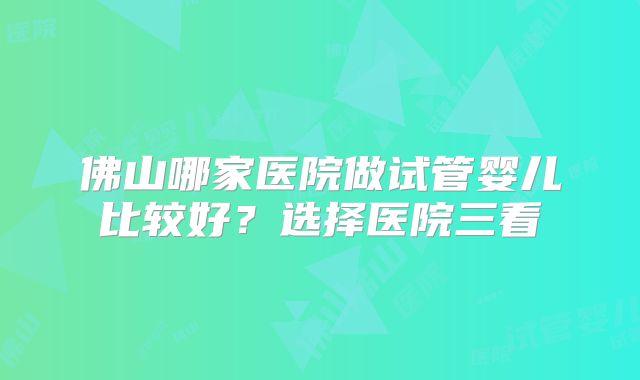 佛山哪家医院做试管婴儿比较好?选择医院三看