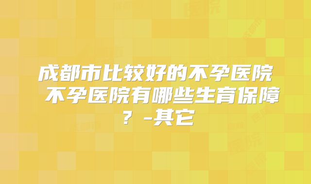 成都市比较好的不孕医院 不孕医院有哪些生育保障？-其它