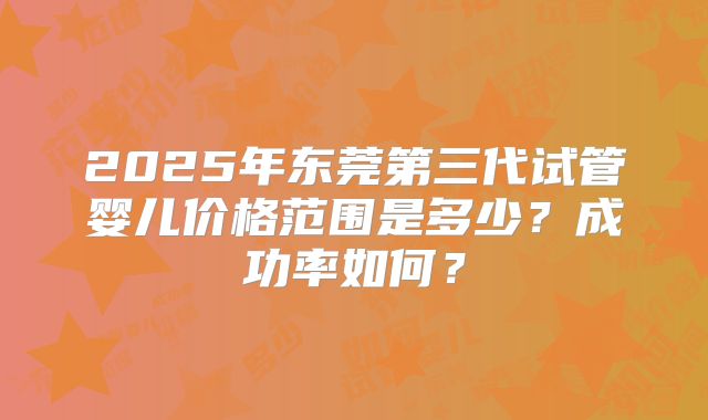 2025年东莞第三代试管婴儿价格范围是多少?成功率如何?