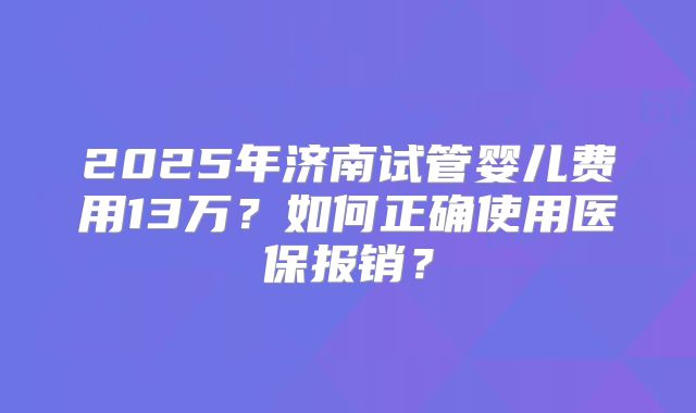 2025年济南试管婴儿费用13万？如何正确使用医保报销？