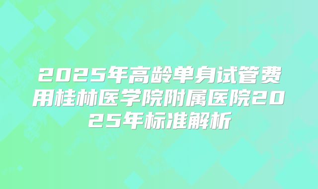 2025年高龄单身试管费用桂林医学院附属医院2025年标准解析