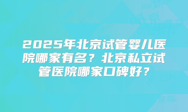 2025年北京试管婴儿医院哪家有名?北京私立试管医院哪家口碑好?