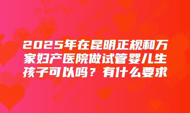 2025年在昆明正规和万家妇产医院做试管婴儿生孩子可以吗?有什么要求