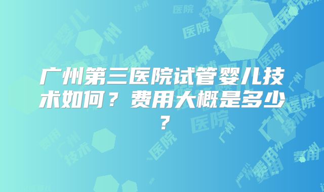 广州第三医院试管婴儿技术如何?费用大概是多少?