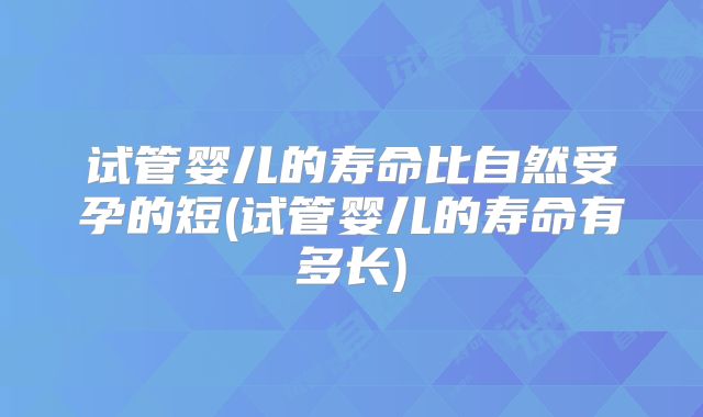 试管婴儿的寿命比自然受孕的短(试管婴儿的寿命有多长)