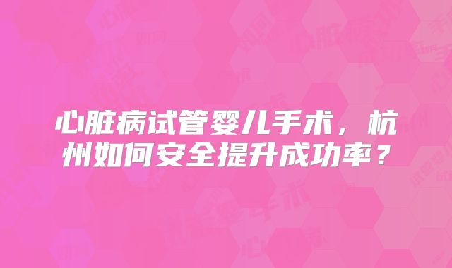 心脏病试管婴儿手术,杭州如何安全提升成功率?