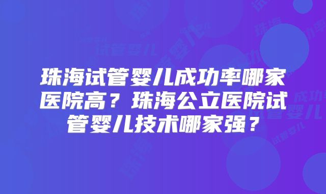 珠海试管婴儿成功率哪家医院高？珠海公立医院试管婴儿技术哪家强？