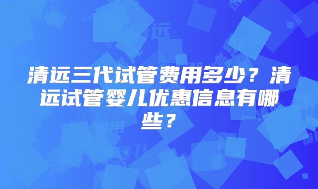 清远三代试管费用多少？清远试管婴儿优惠信息有哪些？