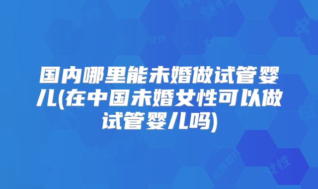 国内哪里能未婚做试管婴儿(在中国未婚女性可以做试管婴儿吗)