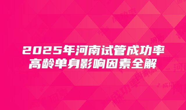 2025年河南试管成功率高龄单身影响因素全解