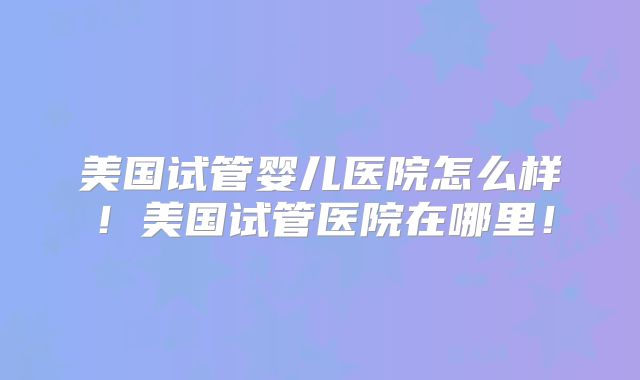 美国试管婴儿医院怎么样！美国试管医院在哪里！