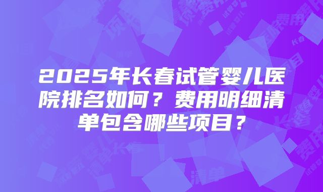 2025年长春试管婴儿医院排名如何？费用明细清单包含哪些项目？