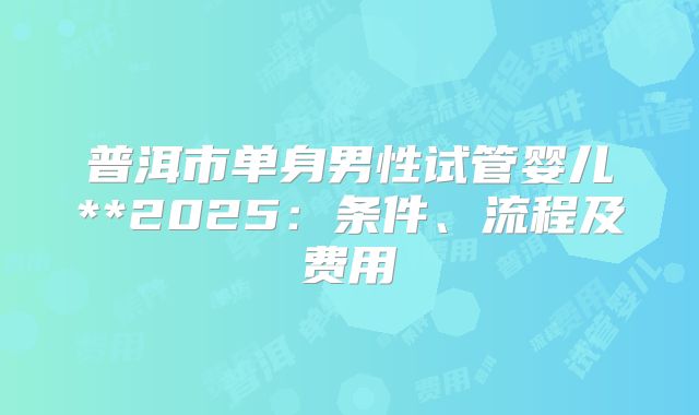 普洱市单身男性试管婴儿**2025：条件、流程及费用
