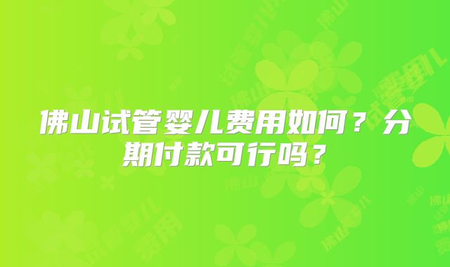 佛山试管婴儿费用如何?分期付款可行吗?