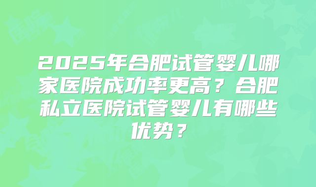 2025年合肥试管婴儿哪家医院成功率更高?合肥私立医院试管婴儿有哪些优势?