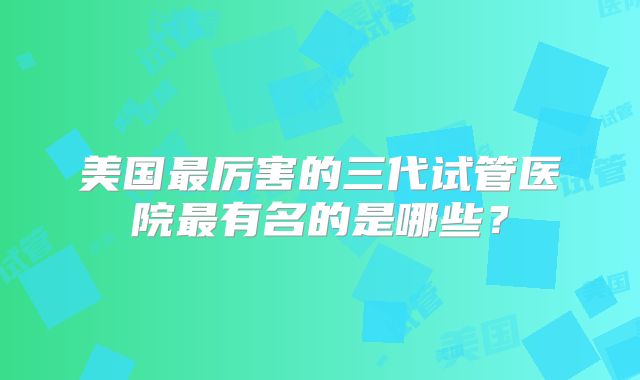 美国最厉害的三代试管医院最有名的是哪些？