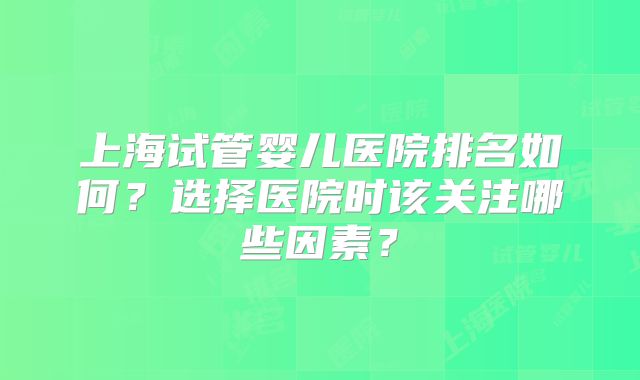 上海试管婴儿医院排名如何?选择医院时该关注哪些因素?