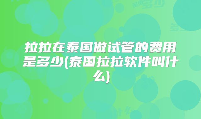 拉拉在泰国做试管的费用是多少(泰国拉拉软件叫什么)