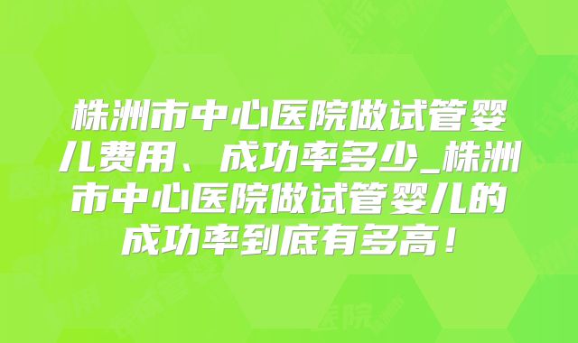 株洲市中心医院做试管婴儿费用、成功率多少_株洲市中心医院做试管婴儿的成功率到底有多高!