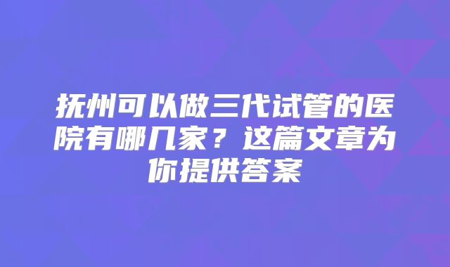 抚州可以做三代试管的医院有哪几家?这篇文章为你提供答案