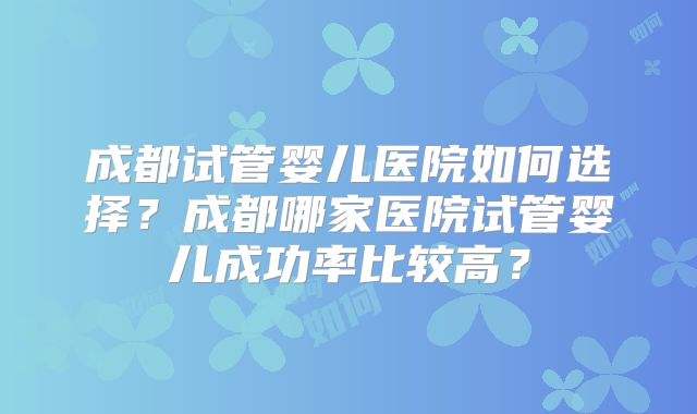 成都试管婴儿医院如何选择？成都哪家医院试管婴儿成功率比较高？