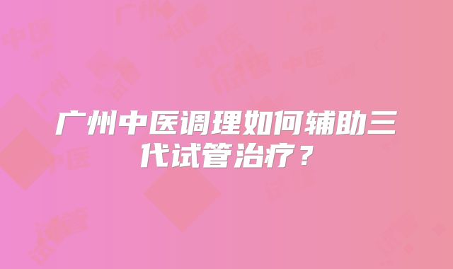 广州中医调理如何辅助三代试管治疗?