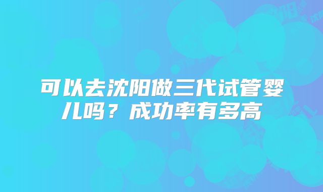可以去沈阳做三代试管婴儿吗？成功率有多高