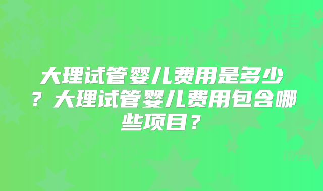 大理试管婴儿费用是多少？大理试管婴儿费用包含哪些项目？