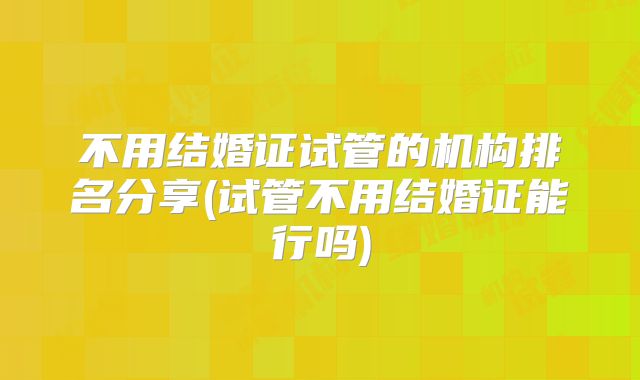 不用结婚证试管的机构排名分享(试管不用结婚证能行吗)