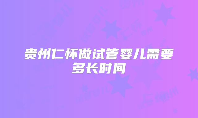 贵州仁怀做试管婴儿需要多长时间
